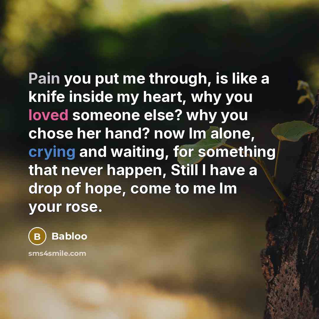 “Pain you put me through, is like a knife inside my heart, why you loved someone else? why you chose her hand? now Im alone, crying and waiting, for something that never happen, Still I have a drop of hope, come to me Im your rose.” quote by Babloo