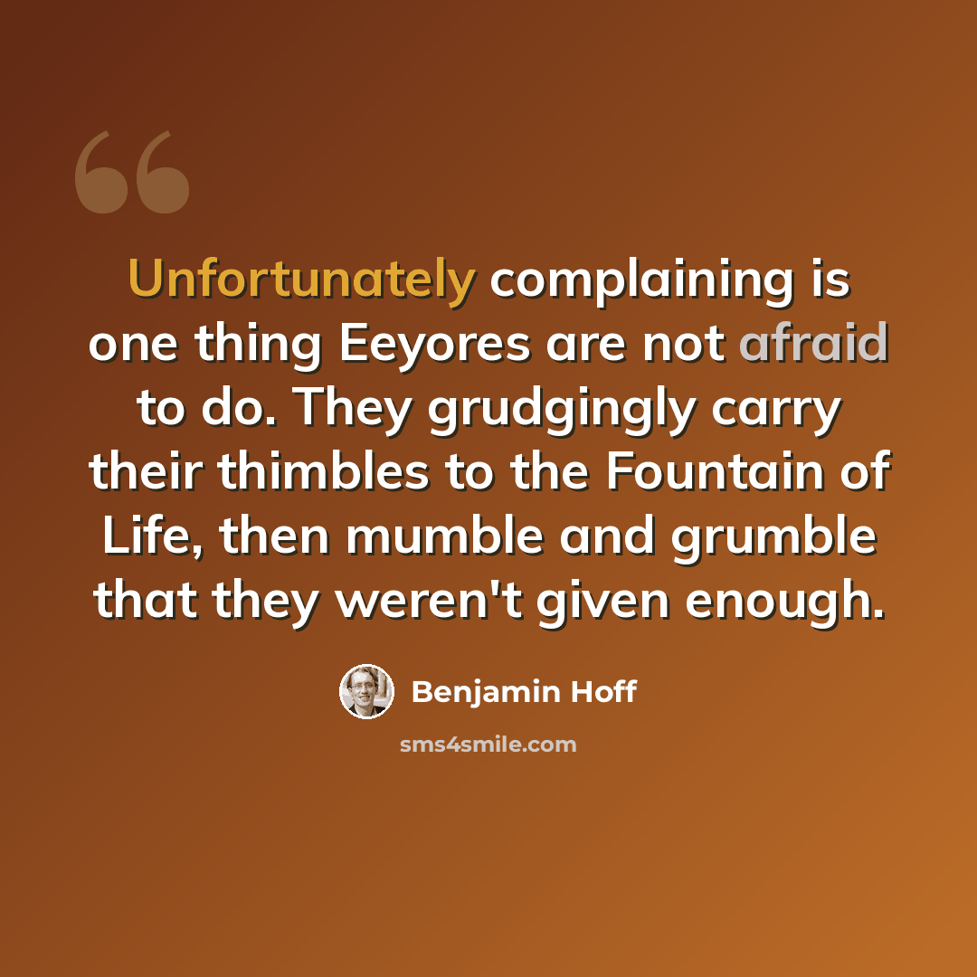 “Unfortunately complaining is one thing Eeyores are not afraid to do. They grudgingly carry their thimbles to the Fountain of Life, then mumble and grumble that they weren't given enough.” quote by Benjamin Hoff