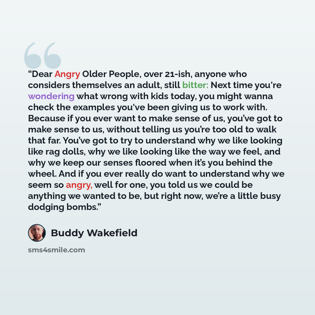 “Dear Angry Older People, over 21-ish, anyone who considers themselves an adult, still bitter: Next time you're wondering what wrong with kids today, you might wanna check the examples you've been giving us to work with. Because if you ever want to make sense of us, you’ve got to make sense to us…” quote by Buddy Wakefield