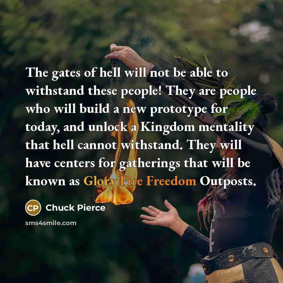 “The gates of hell will not be able to withstand these people! They are people who will build a new prototype for today, and unlock a Kingdom mentality that hell cannot withstand. They will have centers for gatherings that will be known as Glory Fire Freedom Outposts.” quote by Chuck Pierce