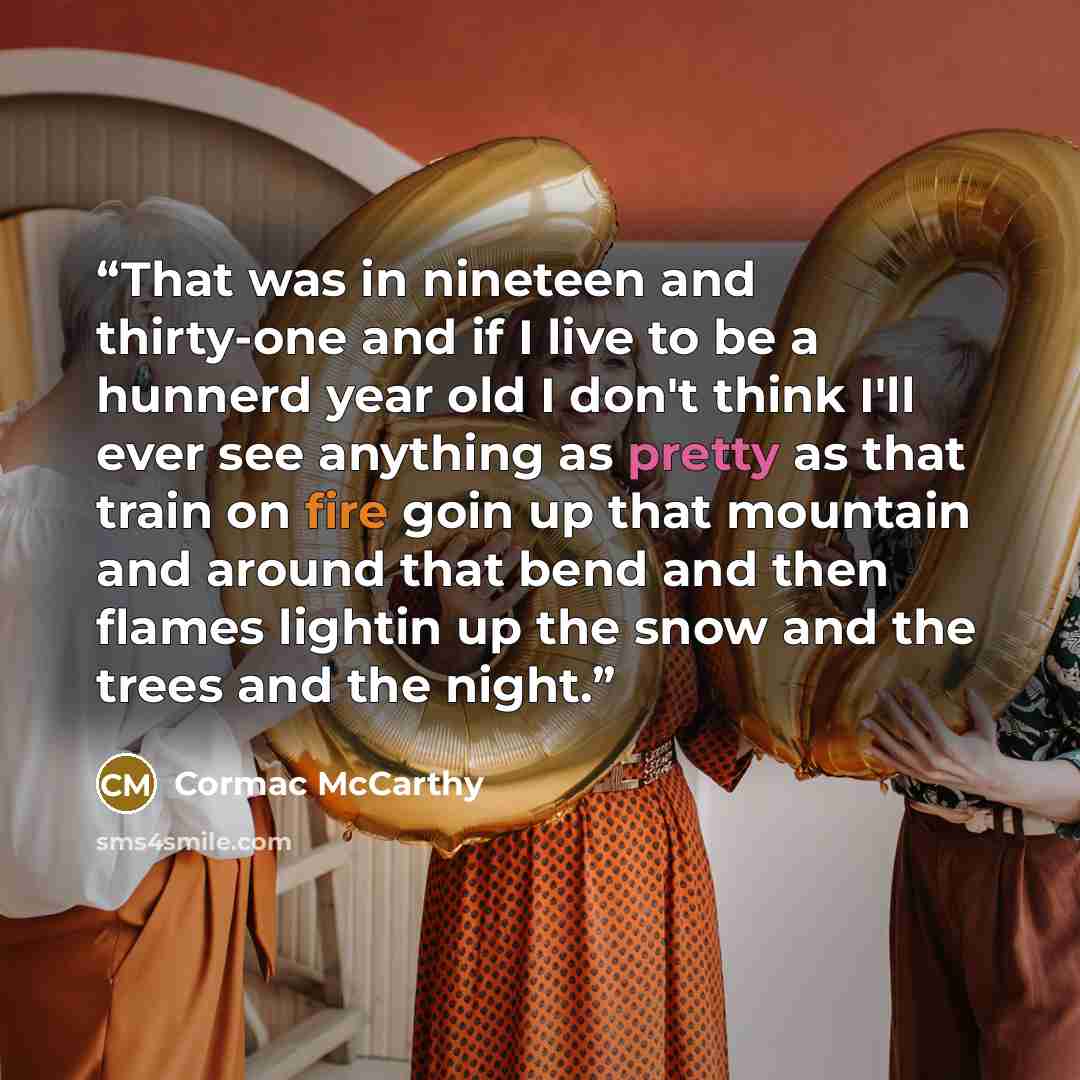 “That was in nineteen and thirty-one and if I live to be a hunnerd year old I don't think I'll ever see anything as pretty as that train on fire goin up that mountain and around that bend and then flames lightin up the snow and the trees and the night.” quote by Cormac McCarthy