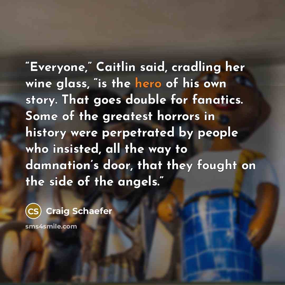 “Everyone,” Caitlin said, cradling her wine glass, “is the hero of his own story. That goes double for fanatics. Some of the greatest horrors in history were perpetrated by people who insisted, all the way to damnation’s door, that they fought on the side of the angels.” quote by Craig Schaefer