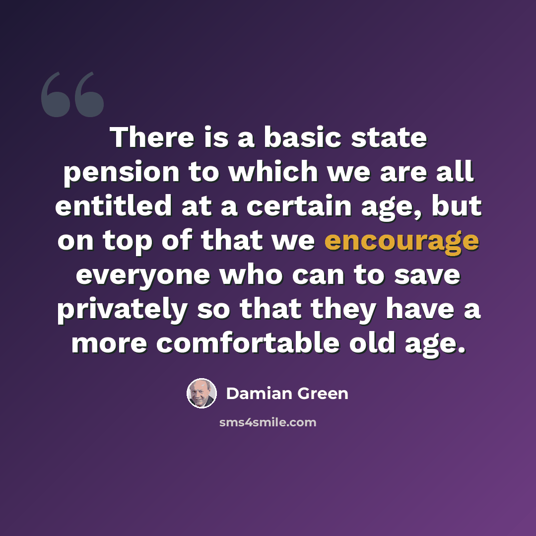 “There is a basic state pension to which we are all entitled at a certain age, but on top of that we encourage everyone who can to save privately so that they have a more comfortable old age.” quote by Damian Green