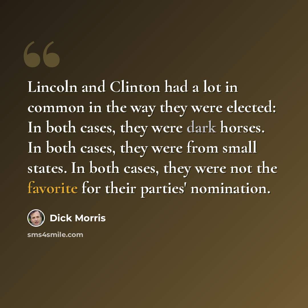 “Lincoln and Clinton had a lot in common in the way they were elected: In both cases, they were dark horses. In both cases, they were from small states. In both cases, they were not the favorite for their parties' nomination.” quote by Dick Morris
