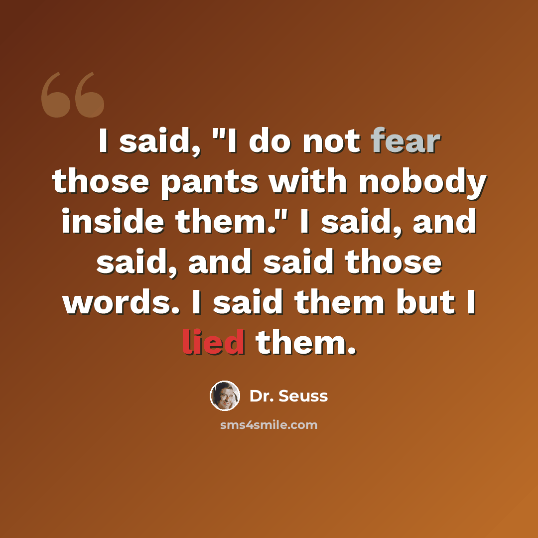 “I said, "I do not fear those pants with nobody inside them." I said, and said, and said those words. I said them but I lied them.” quote by Dr. Seuss