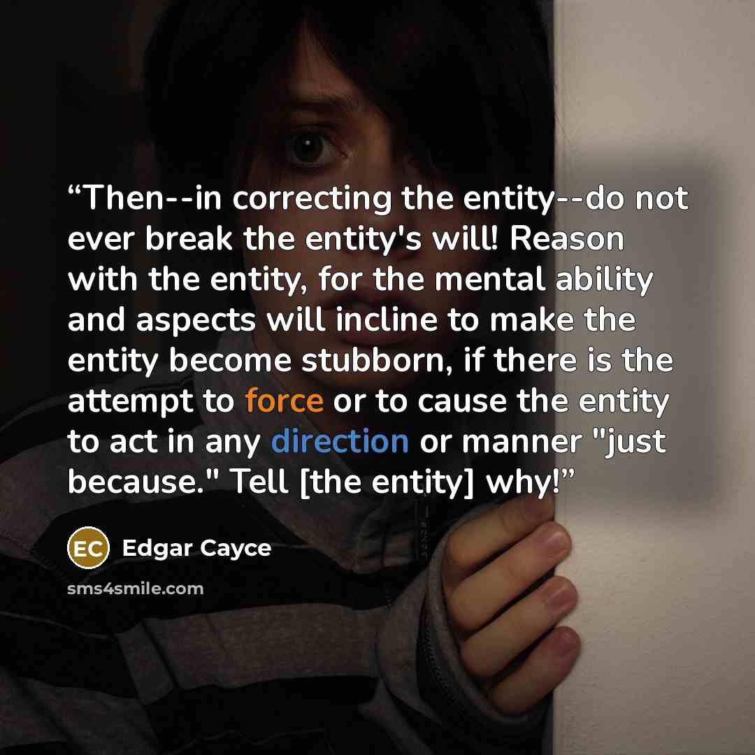 “Then--in correcting the entity--do not ever break the entity's will! Reason with the entity, for the mental ability and aspects will incline to make the entity become stubborn, if there is the attempt to force or to cause the entity to act in any direction or manner "just because." Tell [the…” quote by Edgar Cayce