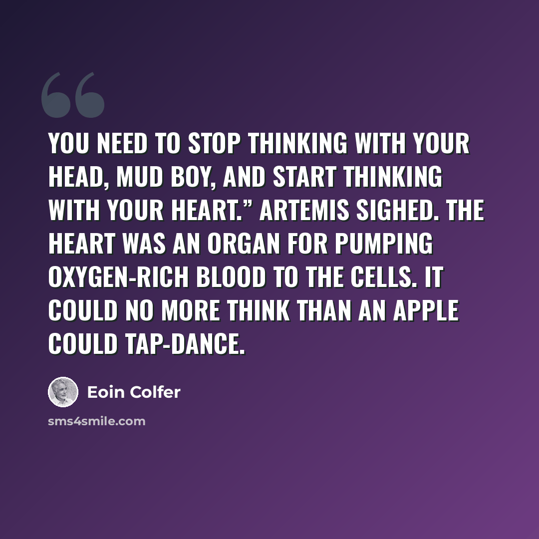 “You need to stop thinking with your head, Mud Boy, and start thinking with your heart.” Artemis sighed. The heart was an organ for pumping oxygen-rich blood to the cells. It could no more think than an apple could tap-dance.” quote by Eoin Colfer