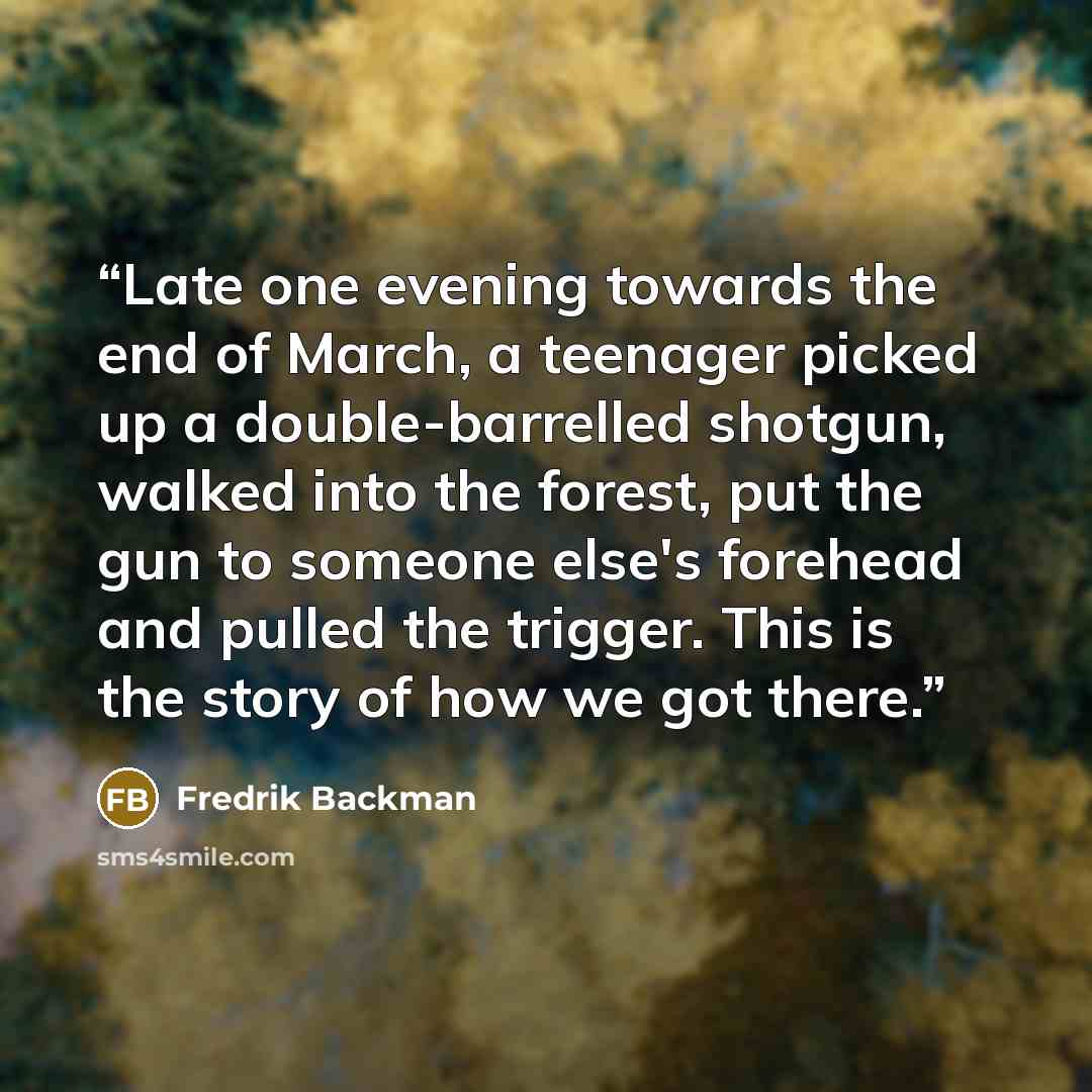 “Late one evening towards the end of March, a teenager picked up a double-barrelled shotgun, walked into the forest, put the gun to someone else's forehead and pulled the trigger. This is the story of how we got there.” quote by Fredrik Backman