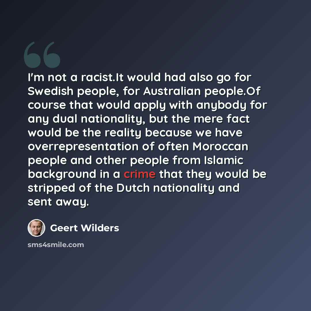 “I'm not a racist.It would had also go for Swedish people, for Australian people.Of course that would apply with anybody for any dual nationality, but the mere fact would be the reality because we have overrepresentation of often Moroccan people and other people from Islamic background in a crime…” quote by Geert Wilders