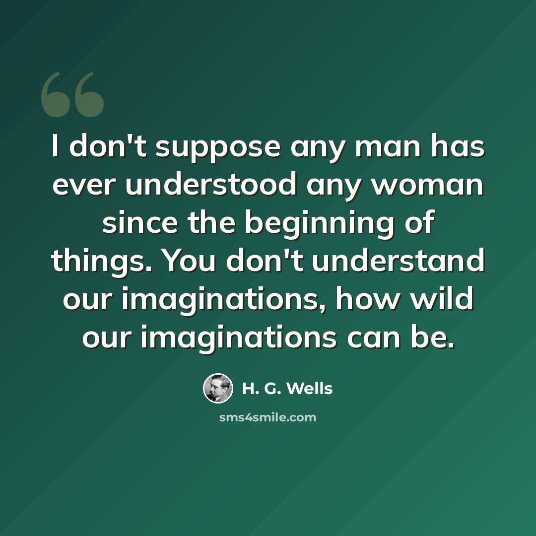 “I don't suppose any man has ever understood any woman since the beginning of things. You don't understand our imaginations, how wild our imaginations can be.” quote by H. G. Wells