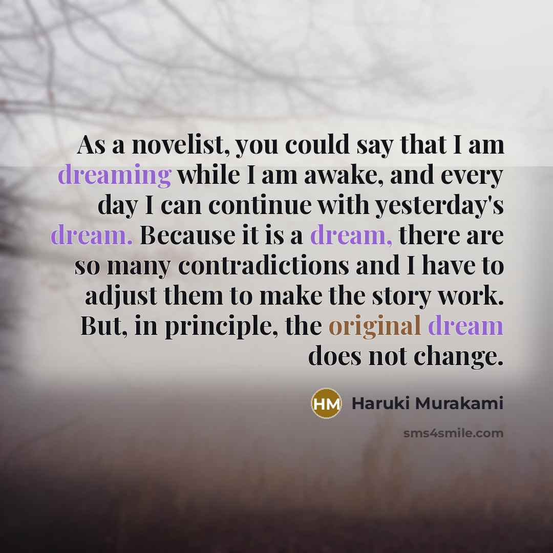 “As a novelist, you could say that I am dreaming while I am awake, and every day I can continue with yesterday's dream. Because it is a dream, there are so many contradictions and I have to adjust them to make the story work. But, in principle, the original dream does not change.” quote by Haruki Murakami