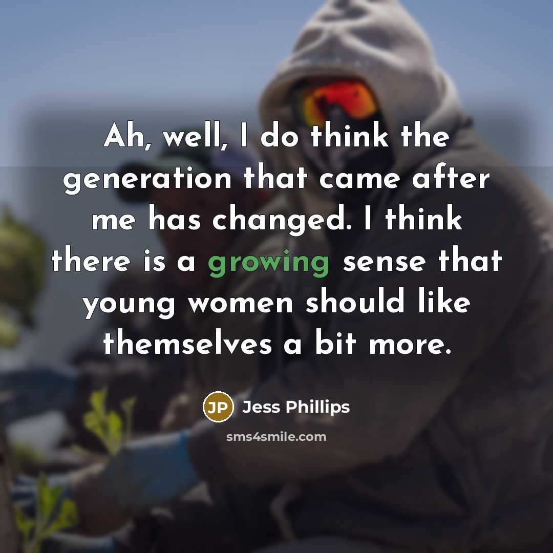 “Ah, well, I do think the generation that came after me has changed. I think there is a growing sense that young women should like themselves a bit more.” quote by Jess Phillips