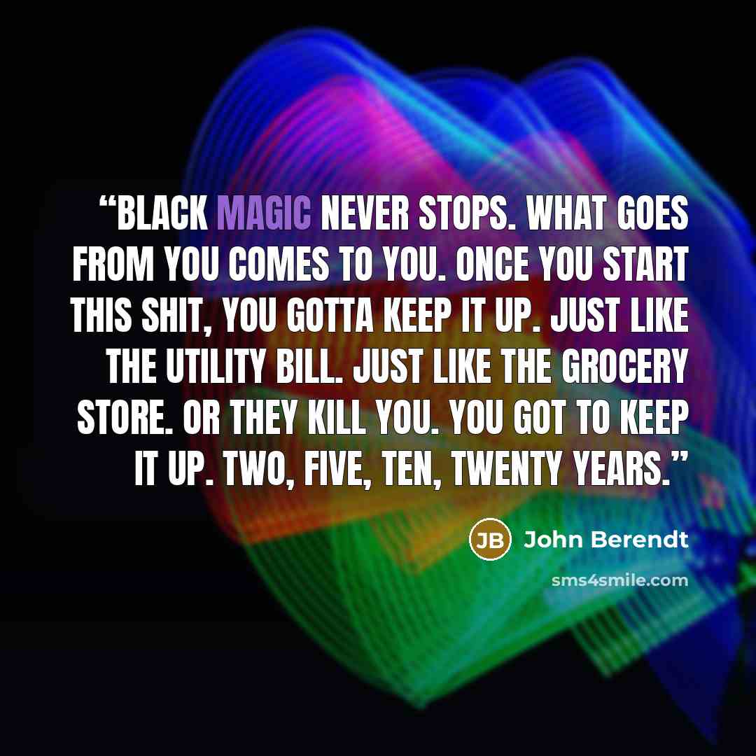 “Black magic never stops. What goes from you comes to you. Once you start this shit, you gotta keep it up. Just like the utility bill. Just like the grocery store. Or they kill you. You got to keep it up. Two, five, ten, twenty years.” quote by John Berendt