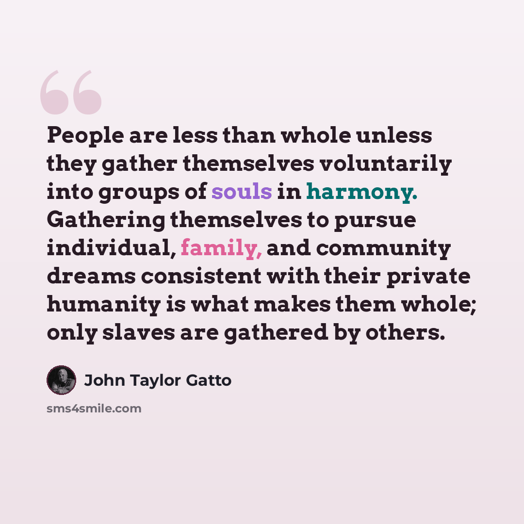 “People are less than whole unless they gather themselves voluntarily into groups of souls in harmony. Gathering themselves to pursue individual, family, and community dreams consistent with their private humanity is what makes them whole; only slaves are gathered by others.” quote by John Taylor Gatto