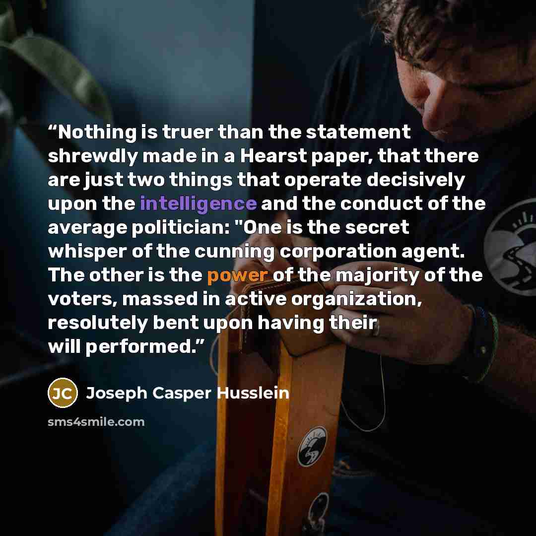 “Nothing is truer than the statement shrewdly made in a Hearst paper, that there are just two things that operate decisively upon the intelligence and the conduct of the average politician: "One is the secret whisper of the cunning corporation agent. The other is the power of the majority of the…” quote by Joseph Casper Husslein