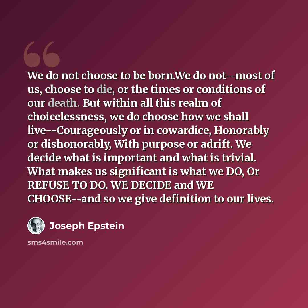 “We do not choose to be born.We do not--most of us, choose to die, or the times or conditions of our death. But within all this realm of choicelessness, we do choose how we shall live--Courageously or in cowardice, Honorably or dishonorably, With purpose or adrift. We decide what is important and…” quote by Joseph Epstein