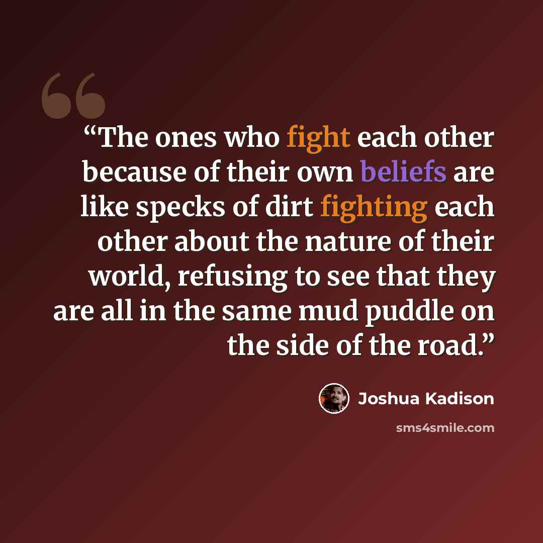 “The ones who fight each other because of their own beliefs are like specks of dirt fighting each other about the nature of their world, refusing to see that they are all in the same mud puddle on the side of the road.” quote by Joshua Kadison