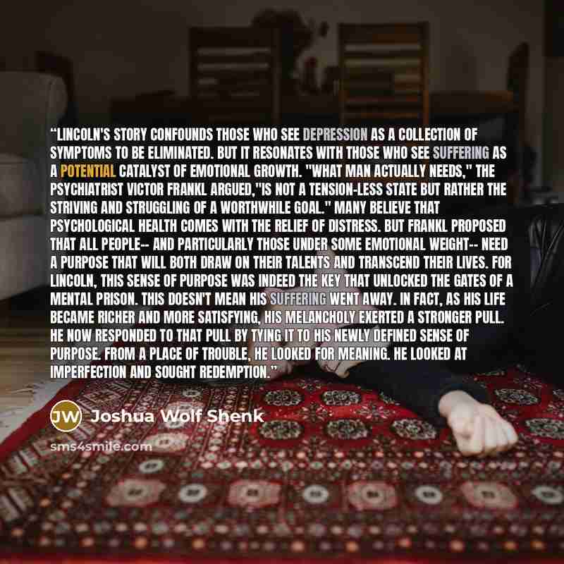 “Lincoln's story confounds those who see depression as a collection of symptoms to be eliminated. But it resonates with those who see suffering as a potential catalyst of emotional growth. "What man actually needs," the psychiatrist Victor Frankl argued,"is not a tension-less state but rather the…” quote by Joshua Wolf Shenk