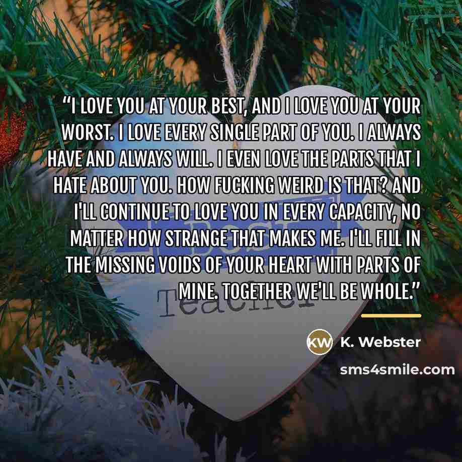 “I love you at your best, and I love you at your worst. I love every single part of you. I always have and always will. I even love the parts that I hate about you. How fucking weird is that? And I'll continue to love you in every capacity, no matter how strange that makes me. I'll fill in the…” quote by K. Webster