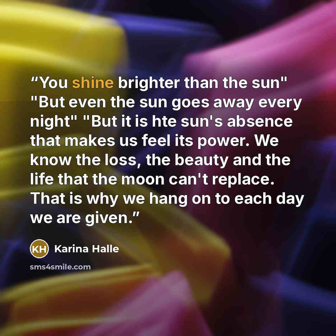 “You shine brighter than the sun" "But even the sun goes away every night" "But it is hte sun's absence that makes us feel its power. We know the loss, the beauty and the life that the moon can't replace. That is why we hang on to each day we are given.” quote by Karina Halle