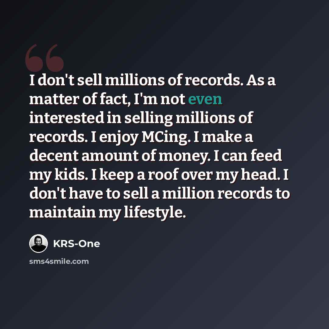 “I don't sell millions of records. As a matter of fact, I'm not even interested in selling millions of records. I enjoy MCing. I make a decent amount of money. I can feed my kids. I keep a roof over my head. I don't have to sell a million records to maintain my lifestyle.” quote by KRS-One