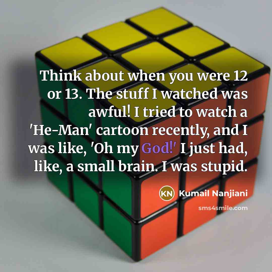 “Think about when you were 12 or 13. The stuff I watched was awful! I tried to watch a 'He-Man' cartoon recently, and I was like, 'Oh my God!' I just had, like, a small brain. I was stupid.” quote by Kumail Nanjiani