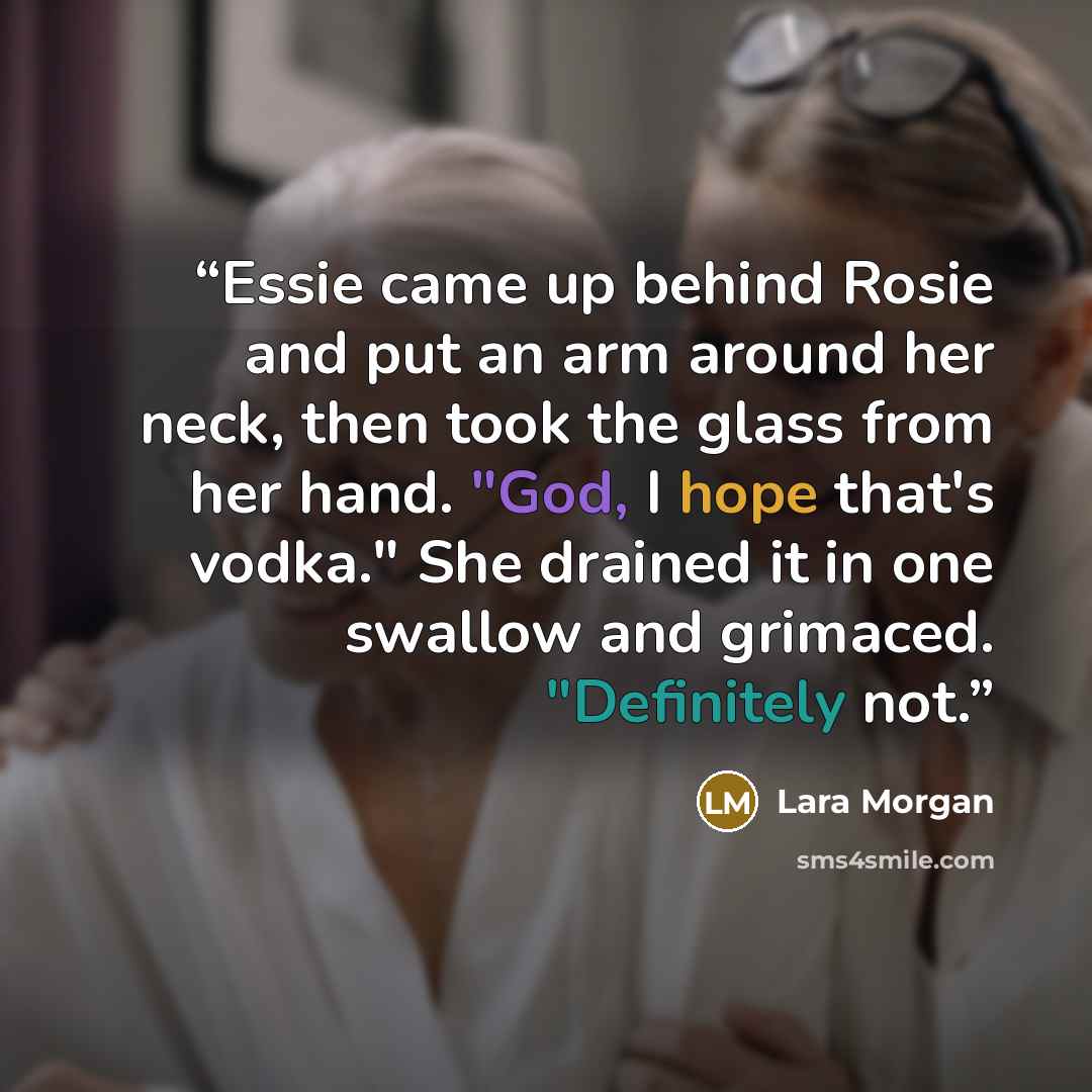 “Essie came up behind Rosie and put an arm around her neck, then took the glass from her hand. "God, I hope that's vodka." She drained it in one swallow and grimaced. "Definitely not.” quote by Lara Morgan