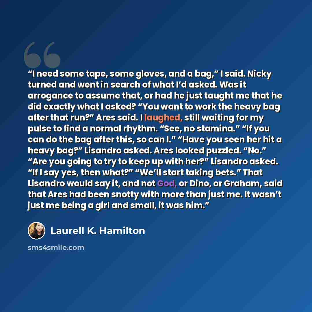 “I need some tape, some gloves, and a bag,” I said. Nicky turned and went in search of what I’d asked. Was it arrogance to assume that, or had he just taught me that he did exactly what I asked? “You want to work the heavy bag after that run?” Ares said. I laughed, still waiting for my pulse to…” quote by Laurell K. Hamilton