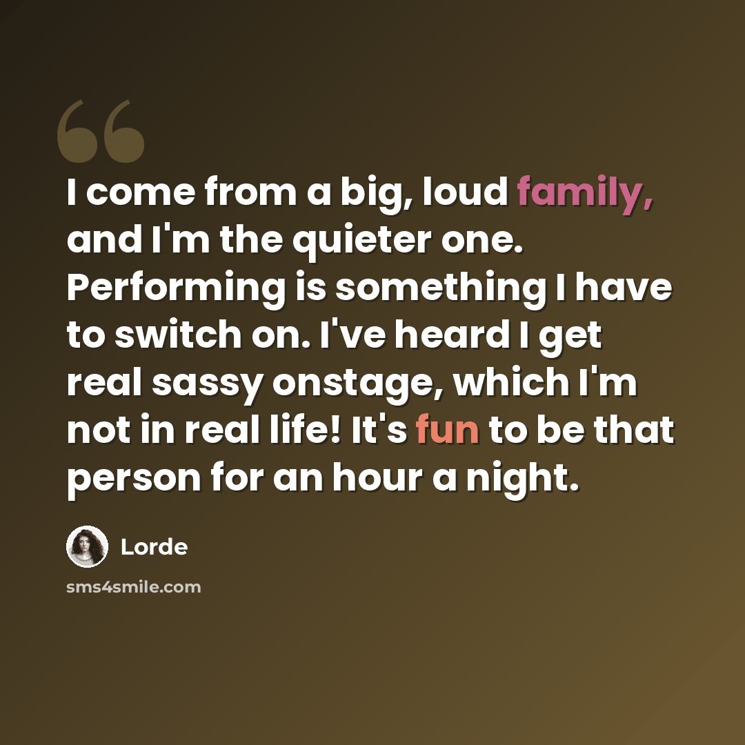 “I come from a big, loud family, and I'm the quieter one. Performing is something I have to switch on. I've heard I get real sassy onstage, which I'm not in real life! It's fun to be that person for an hour a night.” quote by Lorde