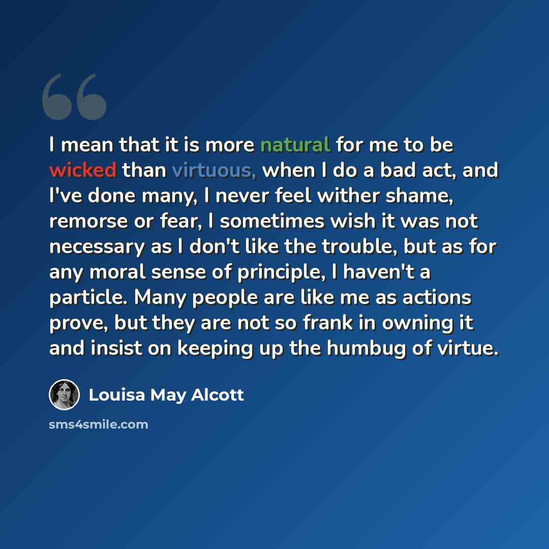 “I mean that it is more natural for me to be wicked than virtuous, when I do a bad act, and I've done many, I never feel wither shame, remorse or fear, I sometimes wish it was not necessary as I don't like the trouble, but as for any moral sense of principle, I haven't a particle. Many people are…” quote by Louisa May Alcott