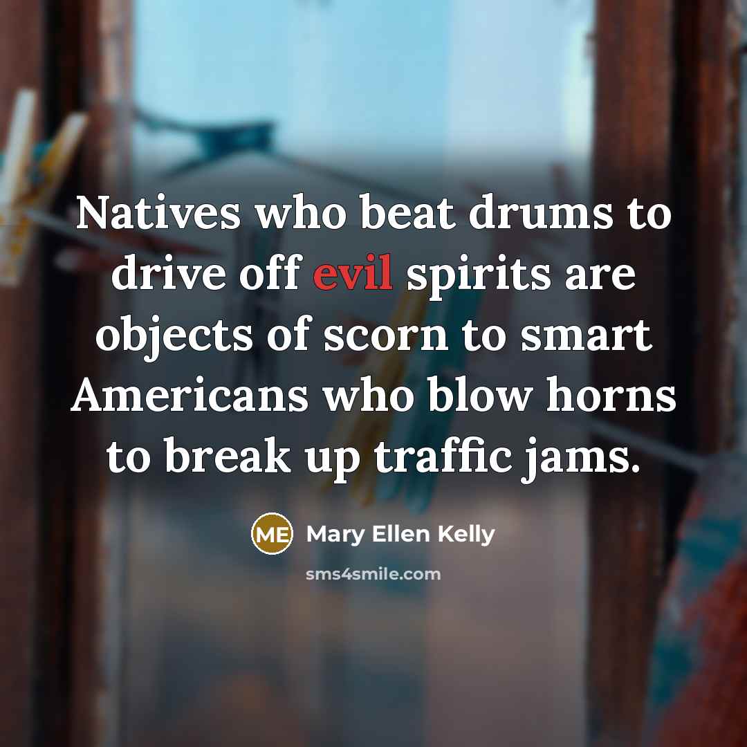 “Natives who beat drums to drive off evil spirits are objects of scorn to smart Americans who blow horns to break up traffic jams.” quote by Mary Ellen Kelly