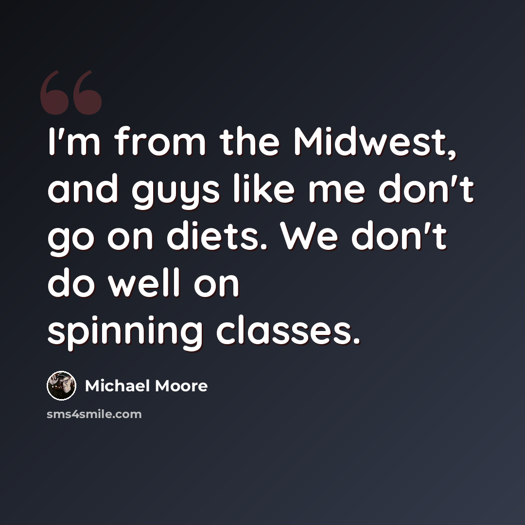 “I'm from the Midwest, and guys like me don't go on diets. We don't do well on spinning classes.” quote by Michael Moore