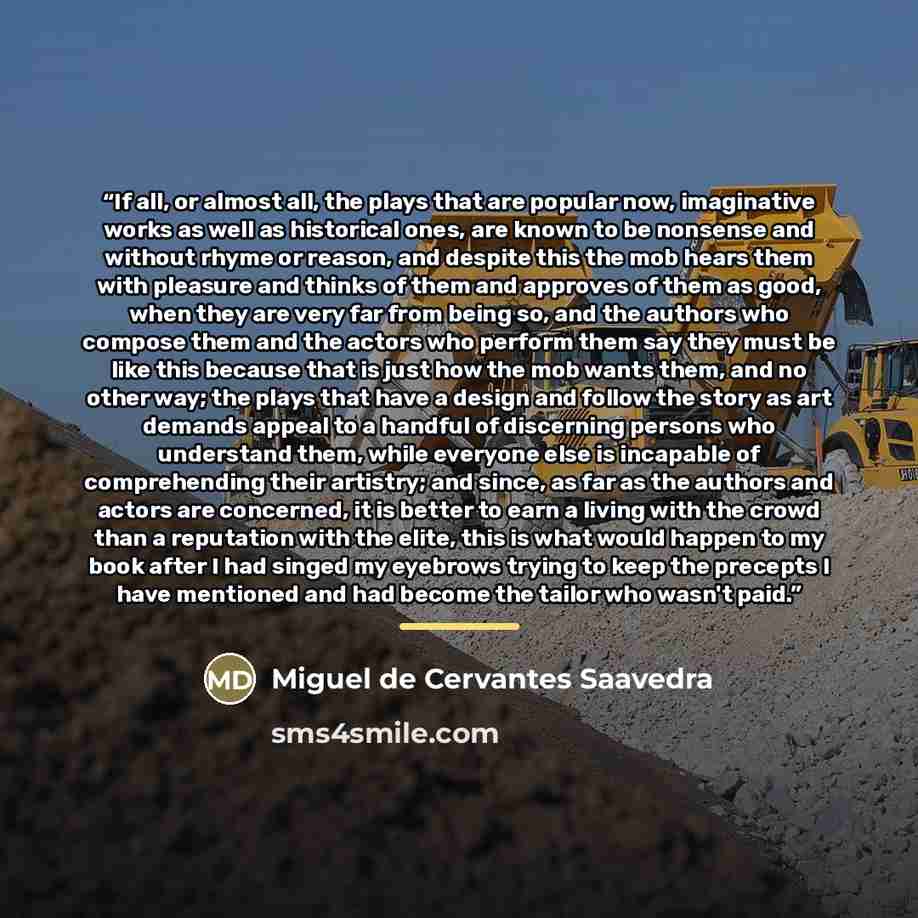 “If all, or almost all, the plays that are popular now, imaginative works as well as historical ones, are known to be nonsense and without rhyme or reason, and despite this the mob hears them with pleasure and thinks of them and approves of them as good, when they are very far from being so, and…” quote by Miguel de Cervantes Saavedra