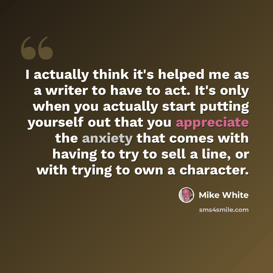 “I actually think it's helped me as a writer to have to act. It's only when you actually start putting yourself out that you appreciate the anxiety that comes with having to try to sell a line, or with trying to own a character.” quote by Mike White