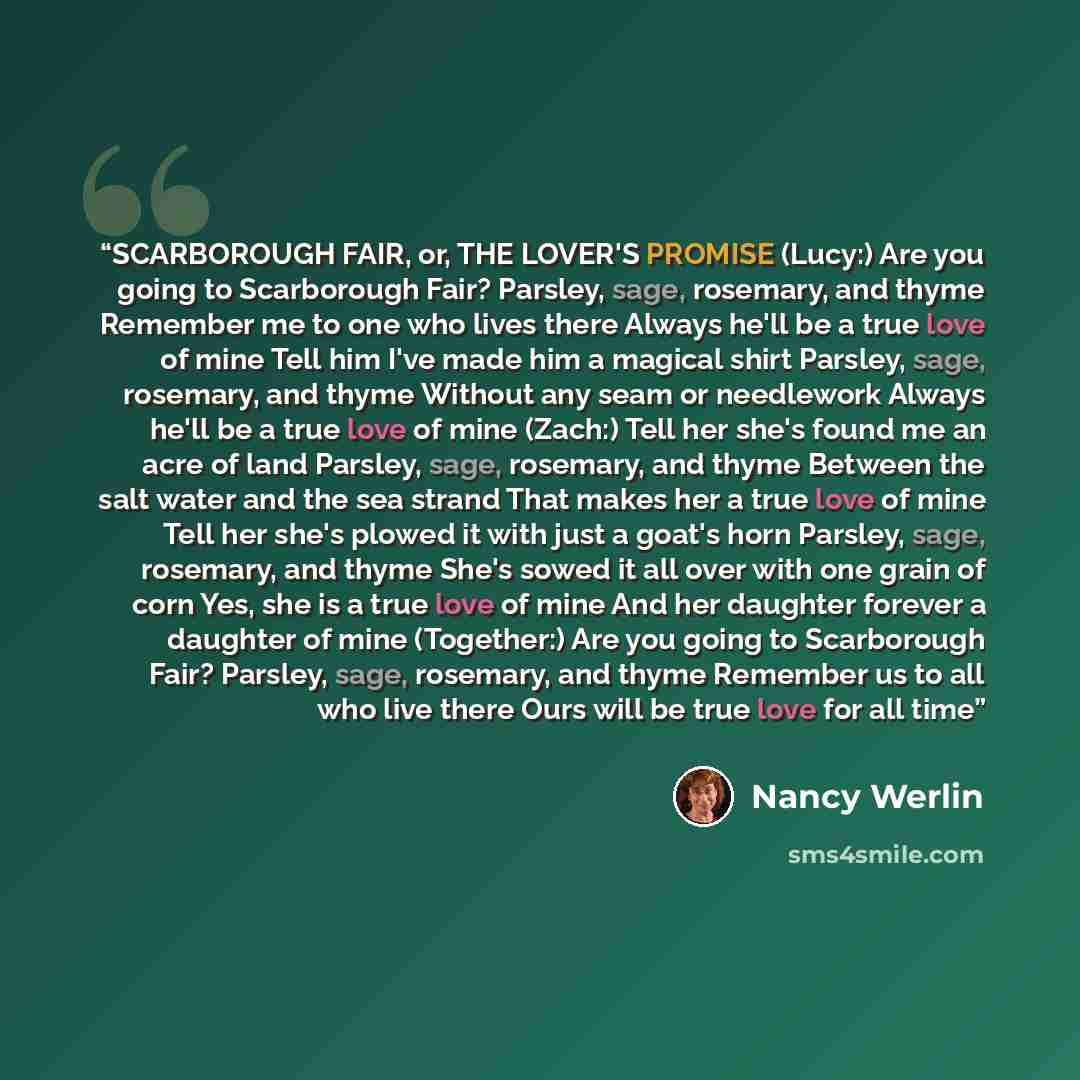 “SCARBOROUGH FAIR, or, THE LOVER'S PROMISE (Lucy:) Are you going to Scarborough Fair? Parsley, sage, rosemary, and thyme Remember me to one who lives there Always he'll be a true love of mine Tell him I've made him a magical shirt Parsley, sage, rosemary, and thyme Without any seam or needlework…” quote by Nancy Werlin