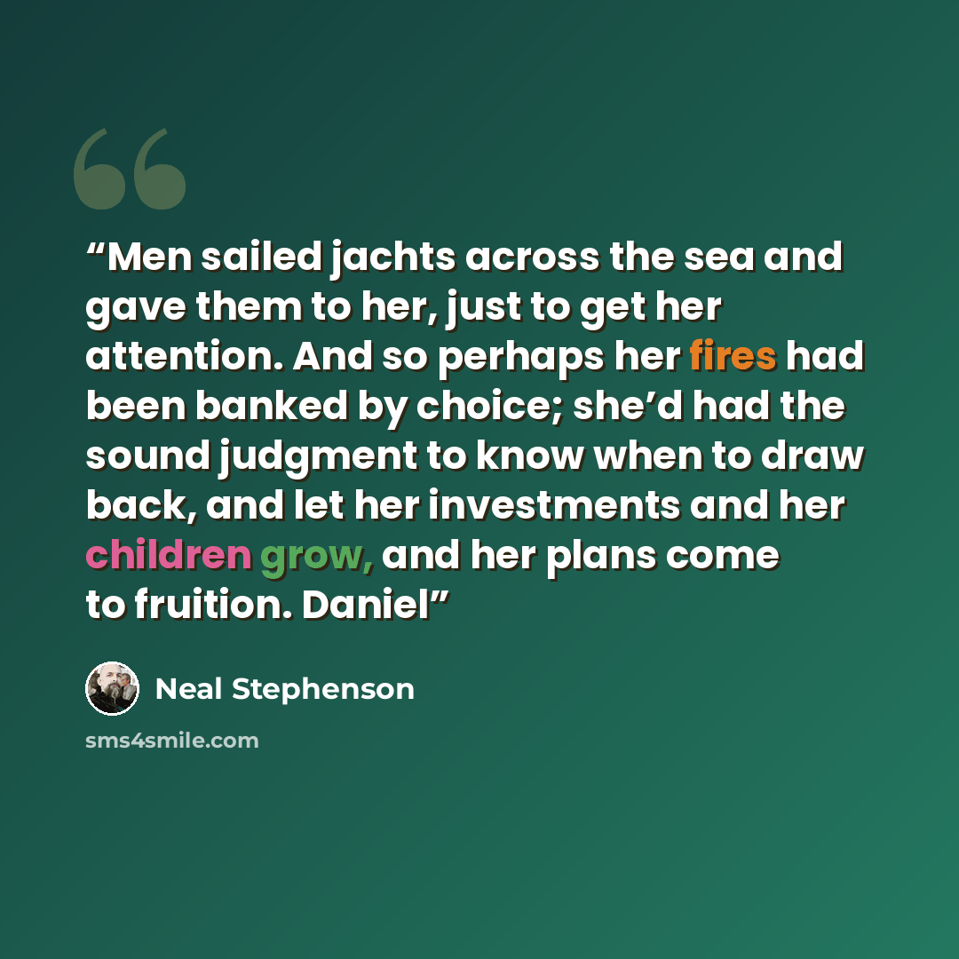 “Men sailed jachts across the sea and gave them to her, just to get her attention. And so perhaps her fires had been banked by choice; she’d had the sound judgment to know when to draw back, and let her investments and her children grow, and her plans come to fruition. Daniel” quote by Neal Stephenson