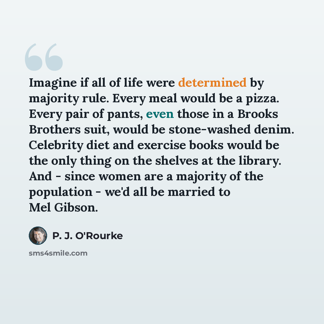 “Imagine if all of life were determined by majority rule. Every meal would be a pizza. Every pair of pants, even those in a Brooks Brothers suit, would be stone-washed denim. Celebrity diet and exercise books would be the only thing on the shelves at the library. And - since women are a majority of…” quote by P. J. O'Rourke