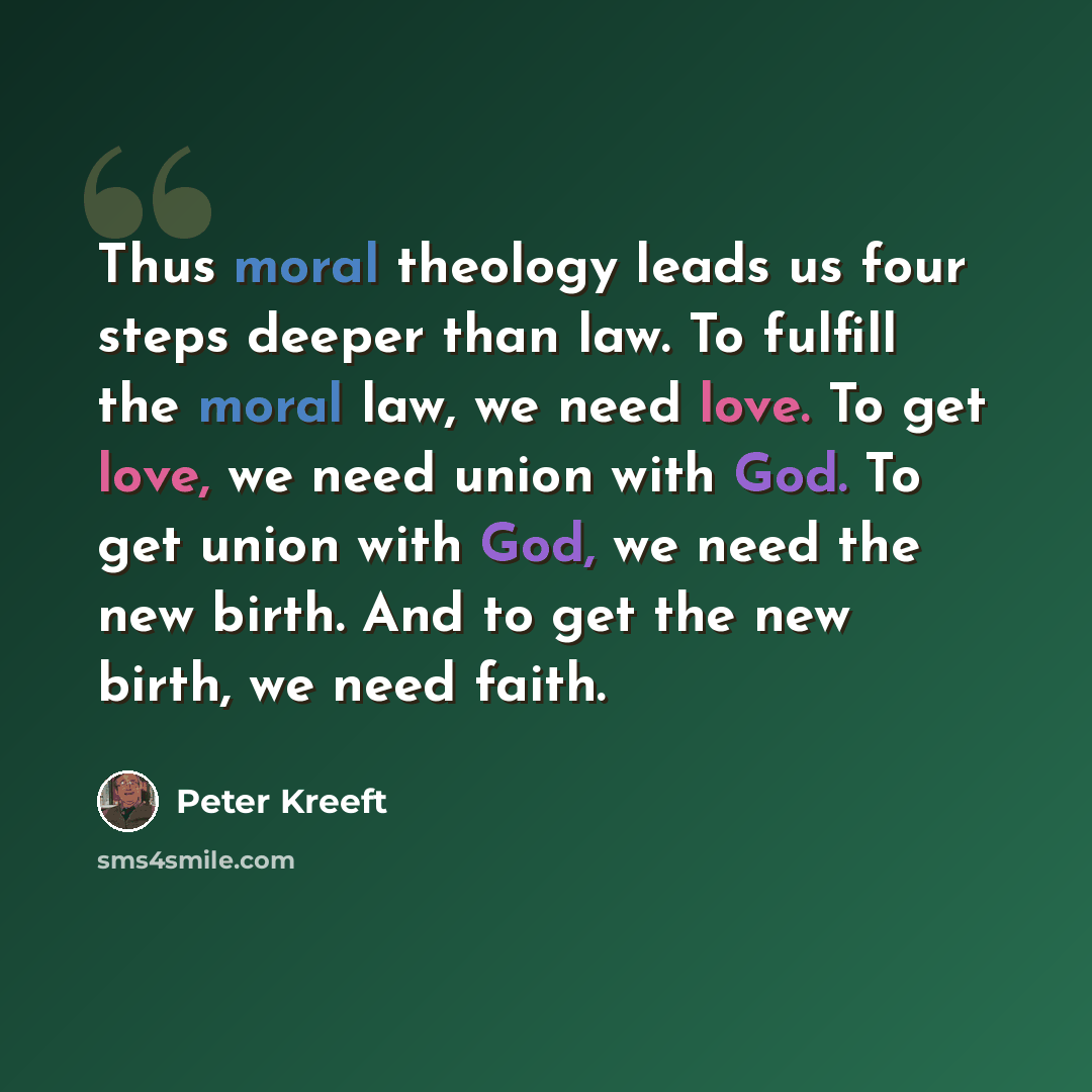 “Thus moral theology leads us four steps deeper than law. To fulfill the moral law, we need love. To get love, we need union with God. To get union with God, we need the new birth. And to get the new birth, we need faith.” quote by Peter Kreeft