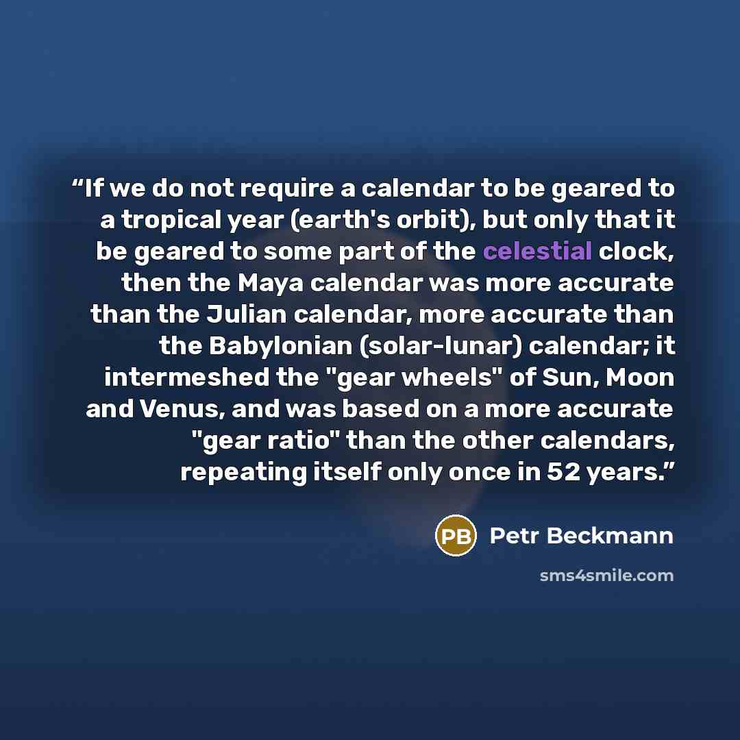 “If we do not require a calendar to be geared to a tropical year (earth's orbit), but only that it be geared to some part of the celestial clock, then the Maya calendar was more accurate than the Julian calendar, more accurate than the Babylonian (solar-lunar) calendar; it intermeshed the "gear…” quote by Petr Beckmann