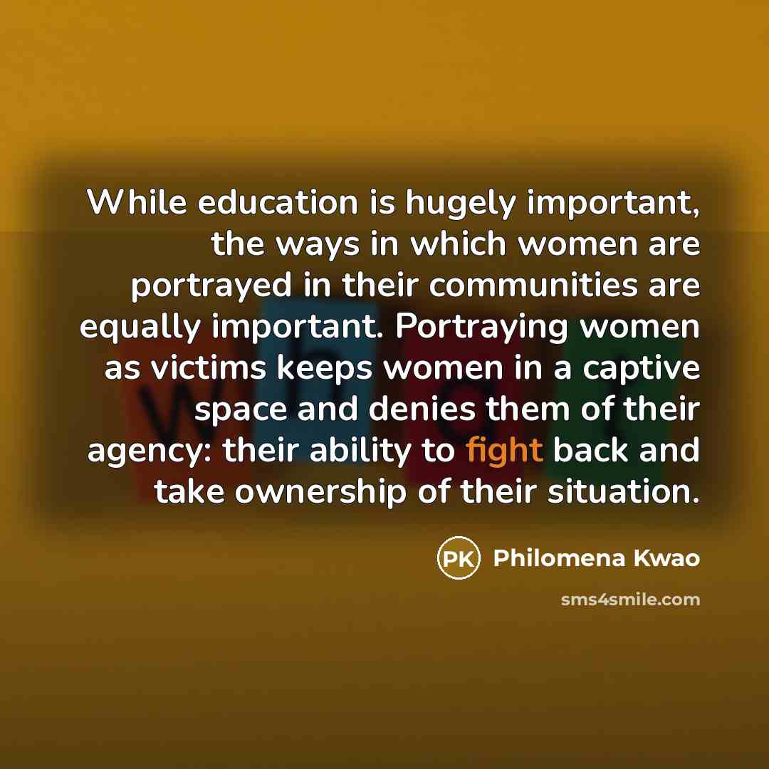 “While education is hugely important, the ways in which women are portrayed in their communities are equally important. Portraying women as victims keeps women in a captive space and denies them of their agency: their ability to fight back and take ownership of their situation.” quote by Philomena Kwao