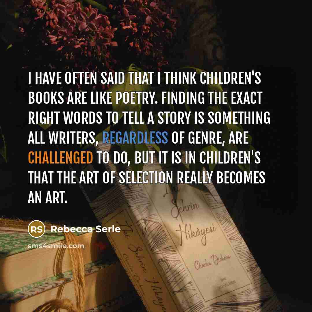“I have often said that I think children's books are like poetry. Finding the exact right words to tell a story is something all writers, regardless of genre, are challenged to do, but it is in children's that the art of selection really becomes an art.” quote by Rebecca Serle