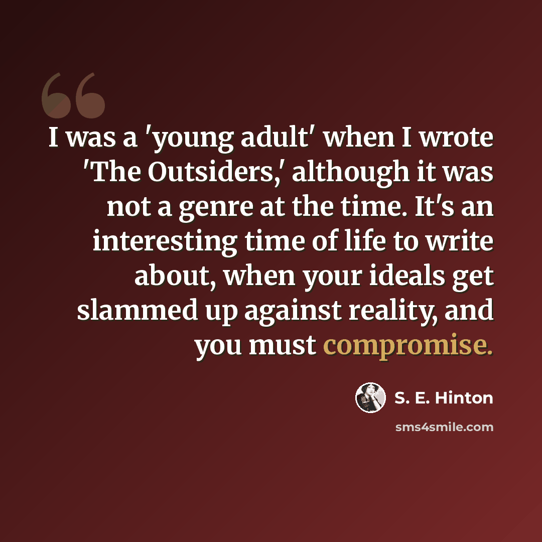 “I was a 'young adult' when I wrote 'The Outsiders,' although it was not a genre at the time. It's an interesting time of life to write about, when your ideals get slammed up against reality, and you must compromise.” quote by S. E. Hinton
