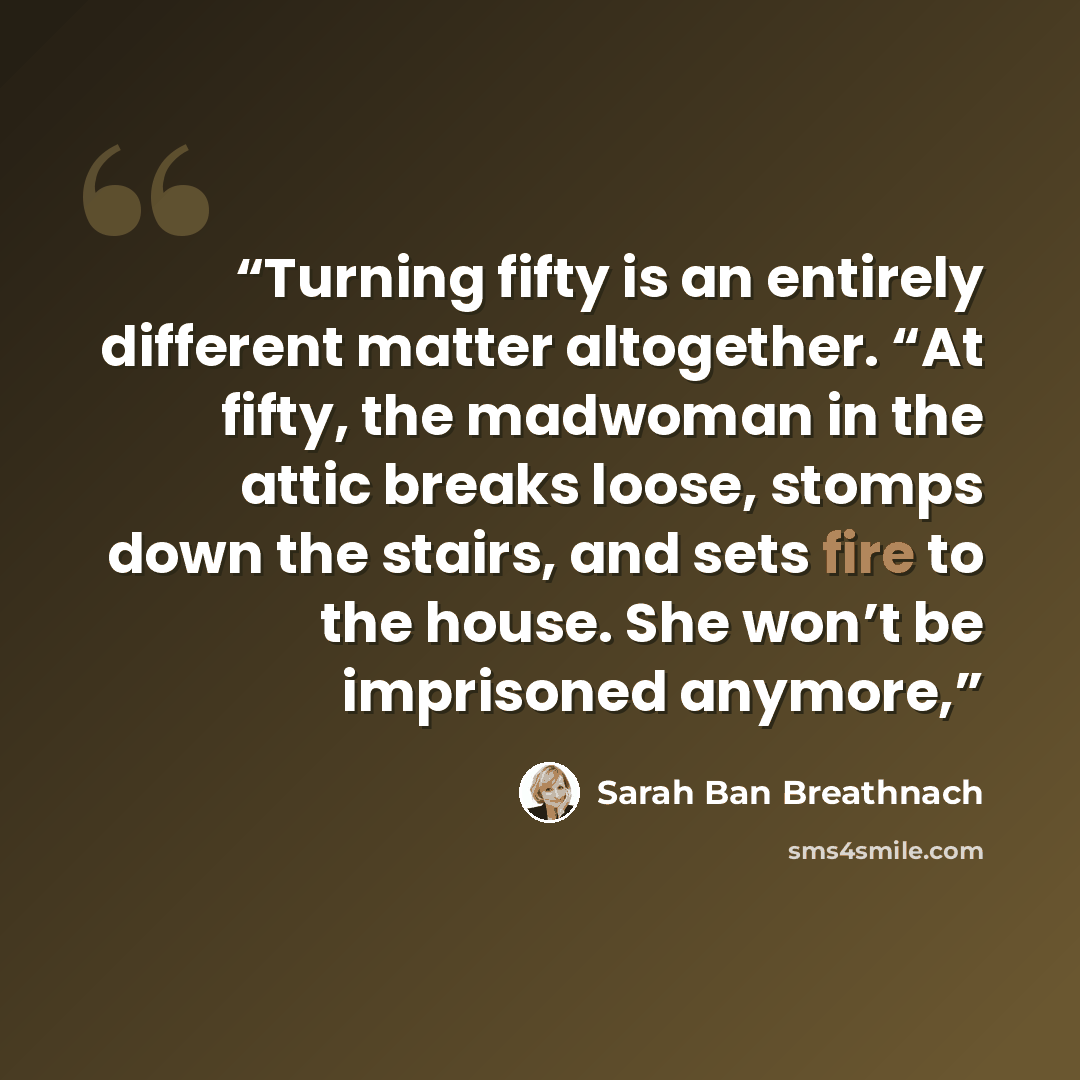 “Turning fifty is an entirely different matter altogether. “At fifty, the madwoman in the attic breaks loose, stomps down the stairs, and sets fire to the house. She won’t be imprisoned anymore,” quote by Sarah Ban Breathnach