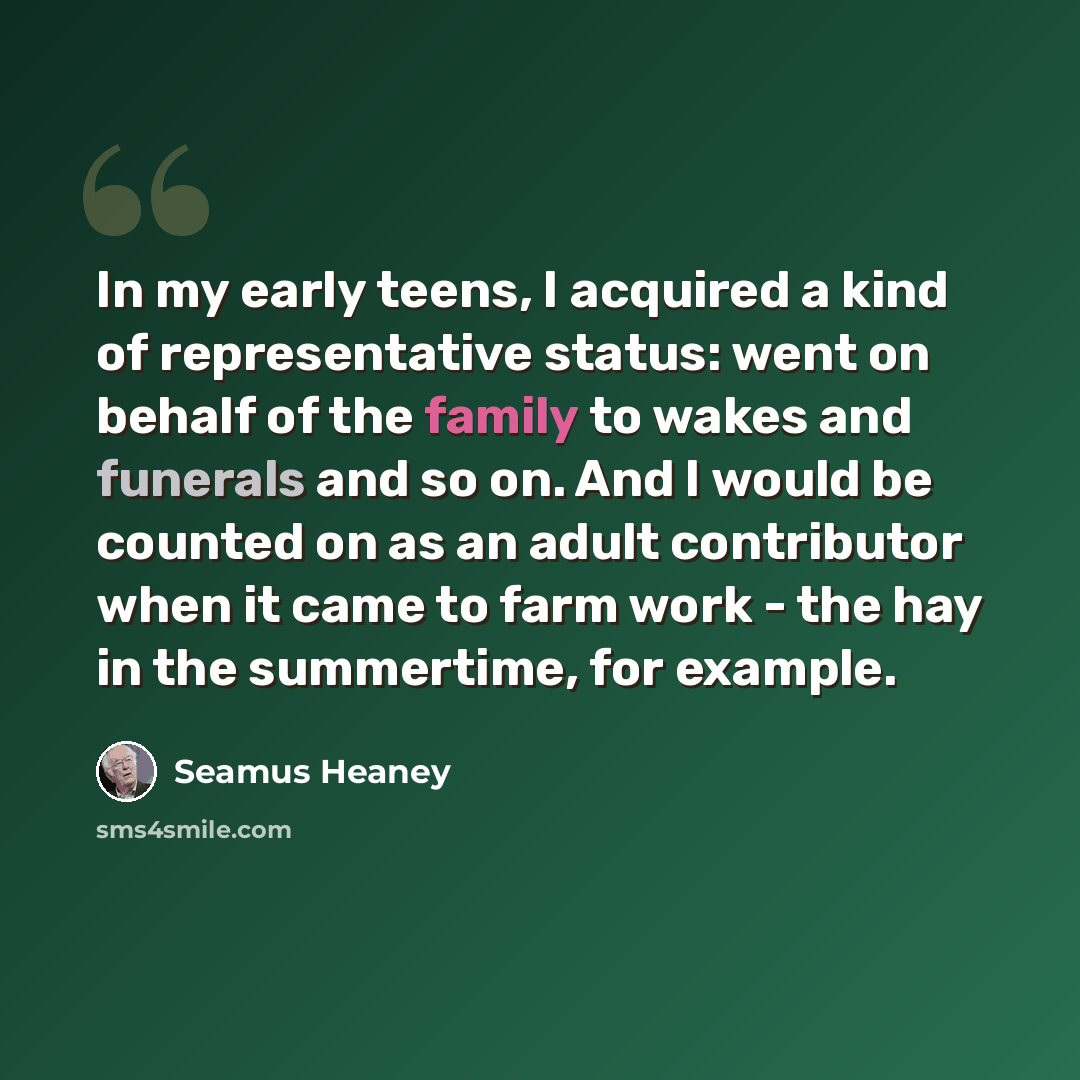 “In my early teens, I acquired a kind of representative status: went on behalf of the family to wakes and funerals and so on. And I would be counted on as an adult contributor when it came to farm work - the hay in the summertime, for example.” quote by Seamus Heaney