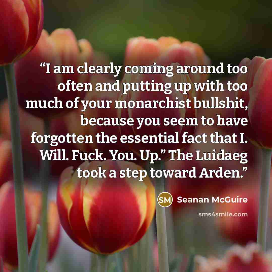 “I am clearly coming around too often and putting up with too much of your monarchist bullshit, because you seem to have forgotten the essential fact that I. Will. Fuck. You. Up.” The Luidaeg took a step toward Arden.” quote by Seanan McGuire