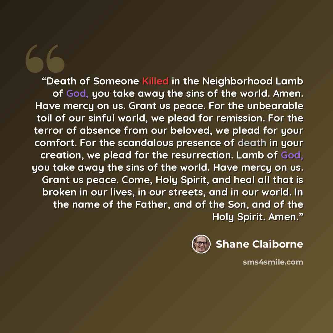 “Death of Someone Killed in the Neighborhood Lamb of God, you take away the sins of the world. Amen. Have mercy on us. Grant us peace. For the unbearable toil of our sinful world, we plead for remission. For the terror of absence from our beloved, we plead for your comfort. For the scandalous…” quote by Shane Claiborne