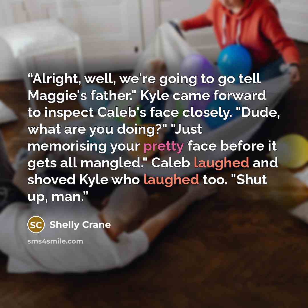 “Alright, well, we're going to go tell Maggie's father." Kyle came forward to inspect Caleb's face closely. "Dude, what are you doing?" "Just memorising your pretty face before it gets all mangled." Caleb laughed and shoved Kyle who laughed too. "Shut up, man.” quote by Shelly Crane