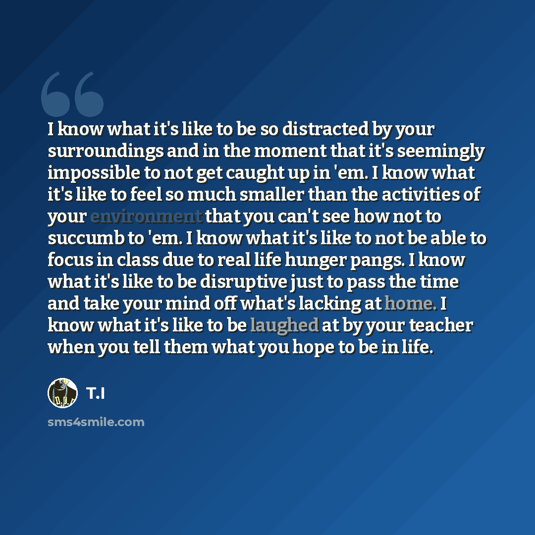 “I know what it's like to be so distracted by your surroundings and in the moment that it's seemingly impossible to not get caught up in 'em. I know what it's like to feel so much smaller than the activities of your environment that you can't see how not to succumb to 'em. I know what it's like to…” quote by T.I