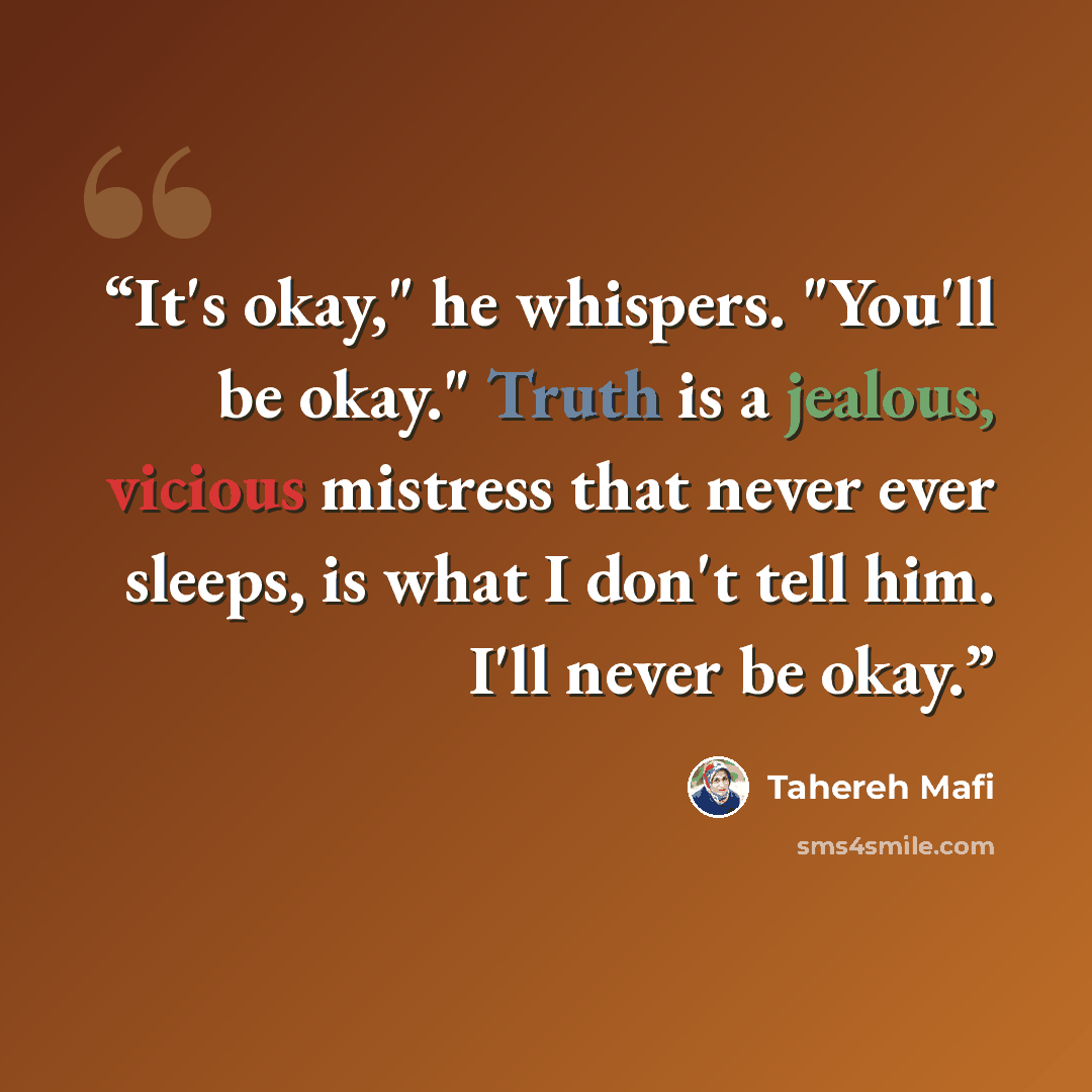 “It's okay," he whispers. "You'll be okay." Truth is a jealous, vicious mistress that never ever sleeps, is what I don't tell him. I'll never be okay.” quote by Tahereh Mafi