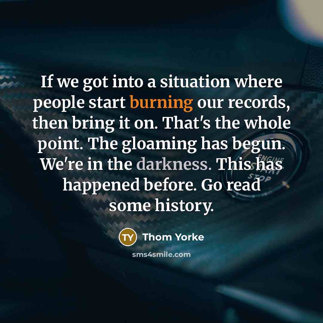 “If we got into a situation where people start burning our records, then bring it on. That's the whole point. The gloaming has begun. We're in the darkness. This has happened before. Go read some history.” quote by Thom Yorke